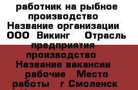 работник на рыбное производство › Название организации ­ ООО “Викинг“ › Отрасль предприятия ­ производство  › Название вакансии ­ рабочие › Место работы ­ г.Смоленск, ул.Индустриальная, д.2, стр.7 - Смоленская обл., Смоленск г. Работа » Вакансии   